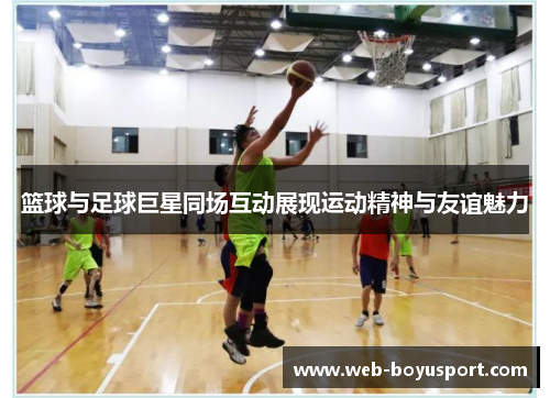 篮球与足球巨星同场互动展现运动精神与友谊魅力