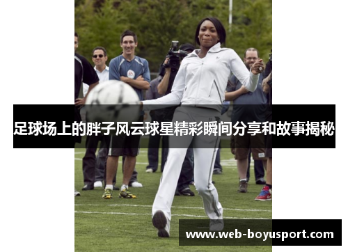 足球场上的胖子风云球星精彩瞬间分享和故事揭秘