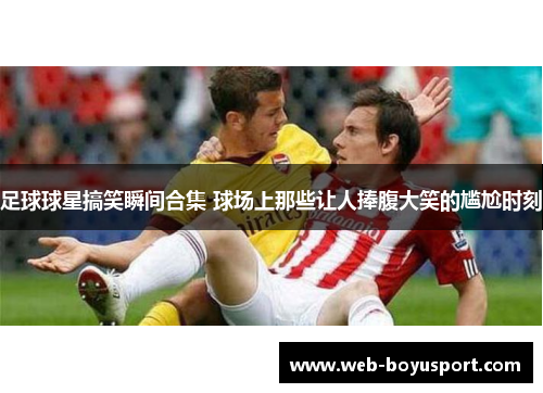 足球球星搞笑瞬间合集 球场上那些让人捧腹大笑的尴尬时刻